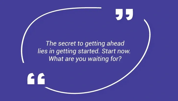 . The secret to getting ahead lies in getting started. Start now. What are you waiting for?