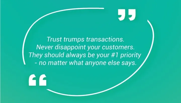 La fiducia vince sulle transazioni. Non deludete mai i vostri clienti. Dovrebbero essere sempre la vostra priorità numero uno, indipendentemente da ciò che dicono gli altri.